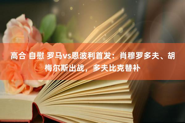 高合 自慰 罗马vs恩波利首发：肖穆罗多夫、胡梅尔斯出战，多夫比克替补
