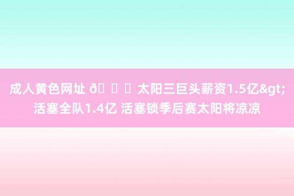 成人黄色网址 👀太阳三巨头薪资1.5亿>活塞全队1.4亿 活塞锁季后赛太阳将凉凉