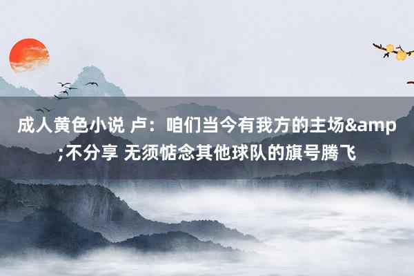 成人黄色小说 卢：咱们当今有我方的主场&不分享 无须惦念其他球队的旗号腾飞