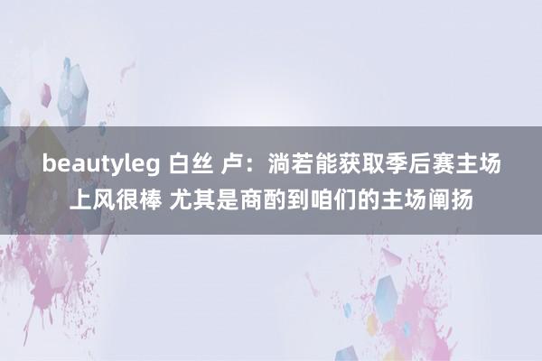 beautyleg 白丝 卢：淌若能获取季后赛主场上风很棒 尤其是商酌到咱们的主场阐扬