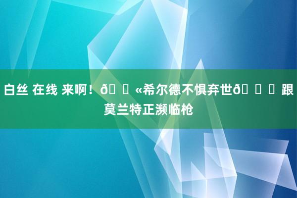 白丝 在线 来啊！🔫希尔德不惧弃世😂跟莫兰特正濒临枪