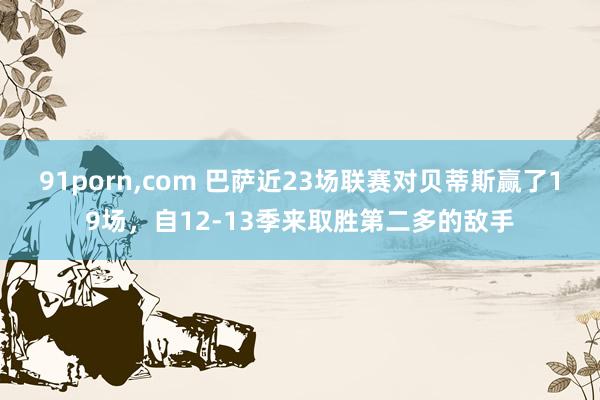 91porn，com 巴萨近23场联赛对贝蒂斯赢了19场，自12-13季来取胜第二多的敌手