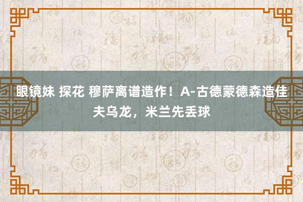 眼镜妹 探花 穆萨离谱造作！A-古德蒙德森造佳夫乌龙，米兰先丢球